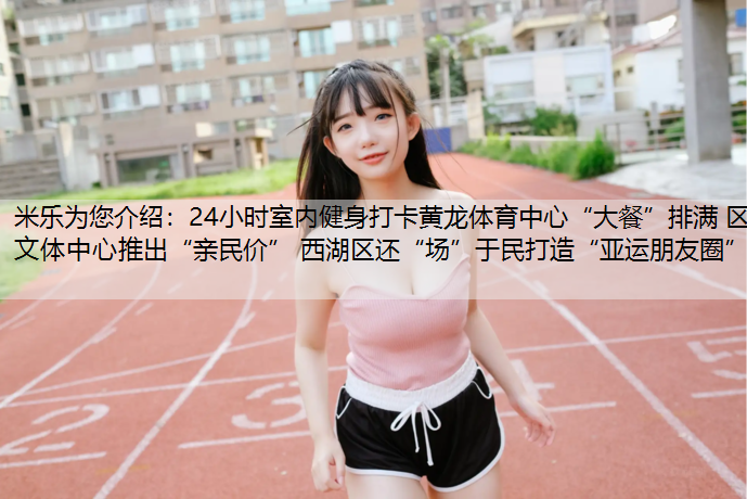 米乐为您介绍：24小时室内健身打卡黄龙体育中心“大餐”排满 区文体中心推出“亲民价” 西湖区还“场”于民打造“亚运朋友圈